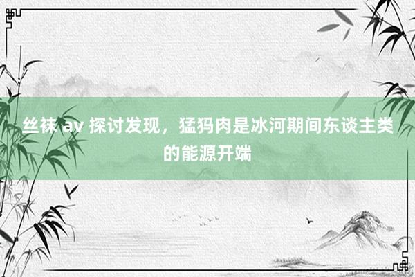丝袜 av 探讨发现，猛犸肉是冰河期间东谈主类的能源开端