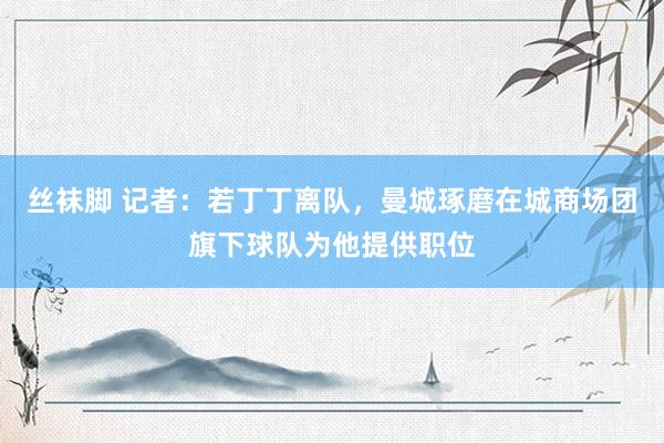 丝袜脚 记者：若丁丁离队，曼城琢磨在城商场团旗下球队为他提供职位