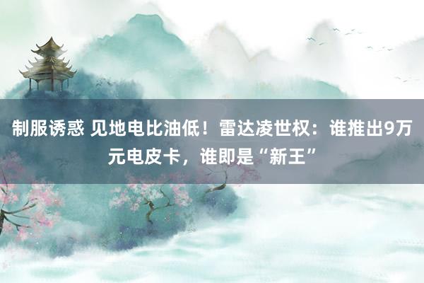 制服诱惑 见地电比油低！雷达凌世权：谁推出9万元电皮卡，谁即是“新王”