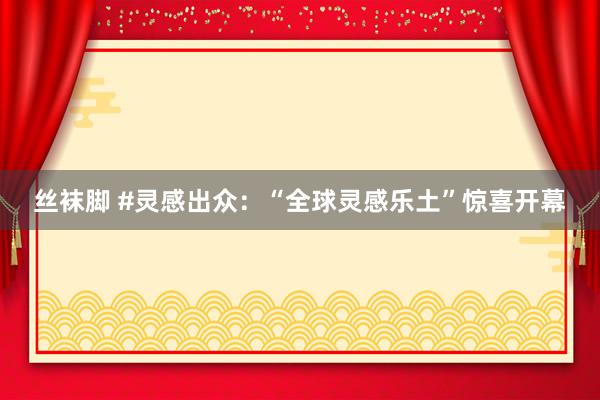丝袜脚 #灵感出众：“全球灵感乐土”惊喜开幕