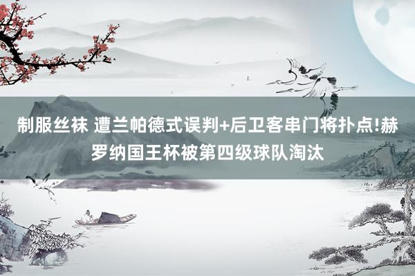 制服丝袜 遭兰帕德式误判+后卫客串门将扑点!赫罗纳国王杯被第四级球队淘汰