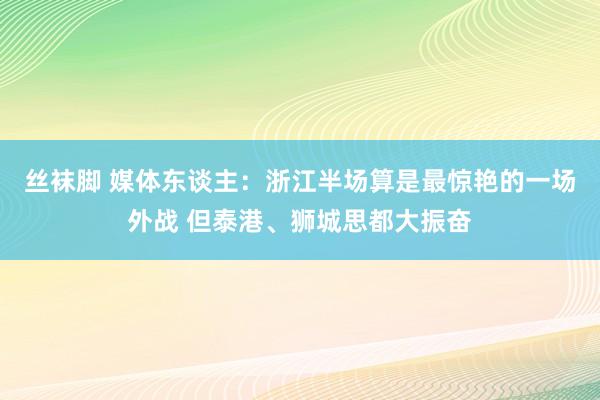 丝袜脚 媒体东谈主：浙江半场算是最惊艳的一场外战 但泰港、狮城思都大振奋