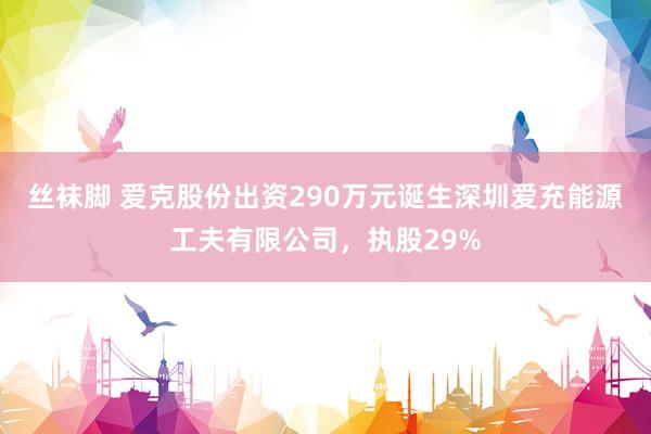 丝袜脚 爱克股份出资290万元诞生深圳爱充能源工夫有限公司，执股29%