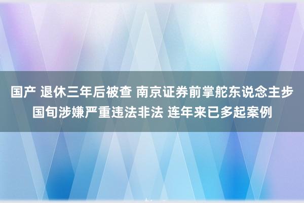 国产 退休三年后被查 南京证券前掌舵东说念主步国旬涉嫌严重违法非法 连年来已多起案例