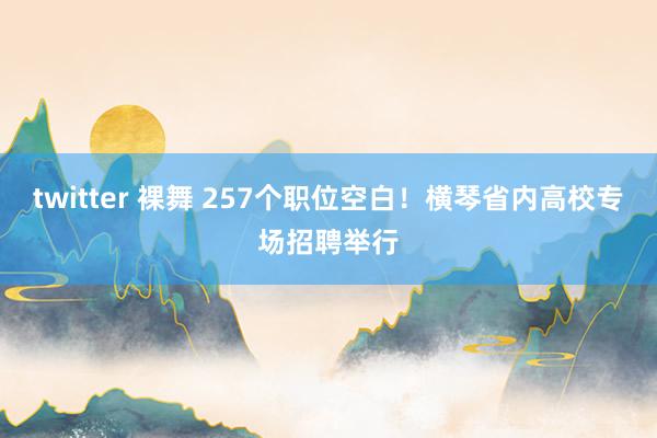 twitter 裸舞 257个职位空白！横琴省内高校专场招聘举行