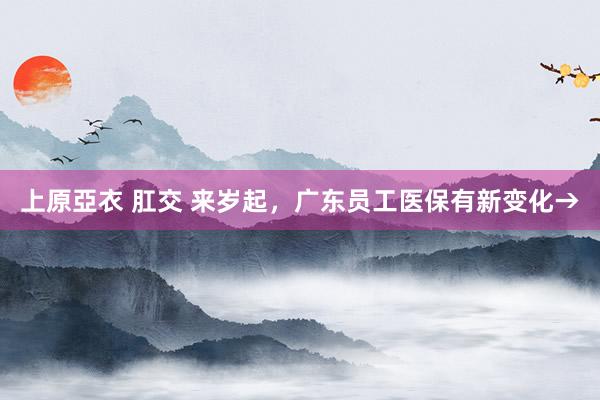 上原亞衣 肛交 来岁起，广东员工医保有新变化→