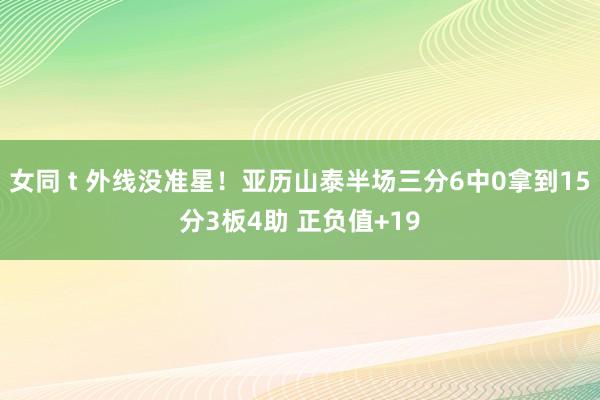 女同 t 外线没准星！亚历山泰半场三分6中0拿到15分3板4助 正负值+19