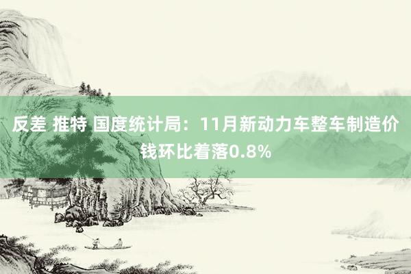 反差 推特 国度统计局：11月新动力车整车制造价钱环比着落0.8%