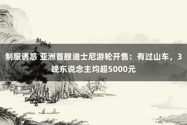 制服诱惑 亚洲首艘迪士尼游轮开售：有过山车，3晚东说念主均超5000元