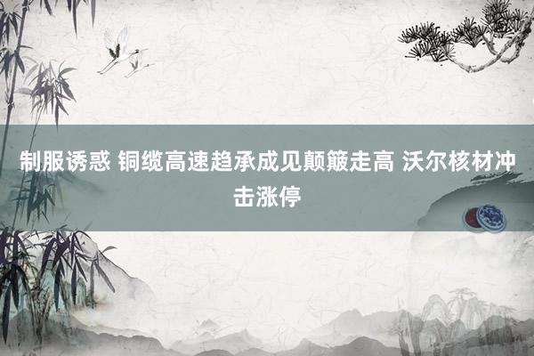 制服诱惑 铜缆高速趋承成见颠簸走高 沃尔核材冲击涨停