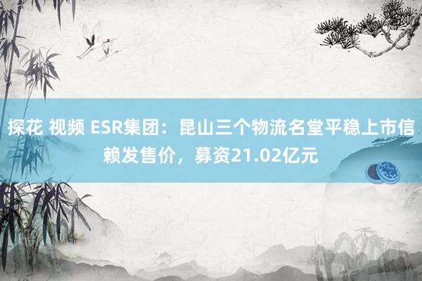 探花 视频 ESR集团：昆山三个物流名堂平稳上市信赖发售价，募资21.02亿元