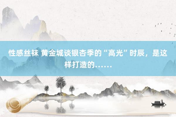 性感丝袜 黄金城谈银杏季的“高光”时辰，是这样打造的……