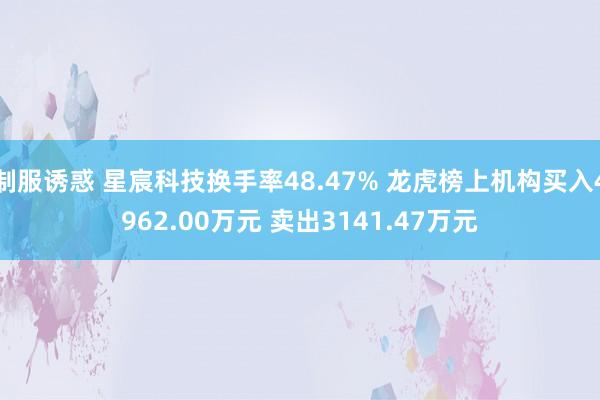 制服诱惑 星宸科技换手率48.47% 龙虎榜上机构买入4962.00万元 卖出3141.47万元