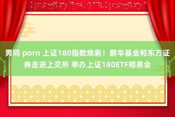 男同 porn 上证180指数焕新！鹏华基金和东方证券走进上交所 举办上证180ETF相易会