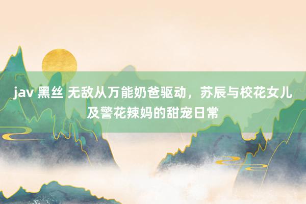 jav 黑丝 无敌从万能奶爸驱动，苏辰与校花女儿及警花辣妈的甜宠日常