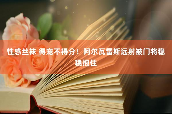 性感丝袜 得宠不得分！阿尔瓦雷斯远射被门将稳稳抱住