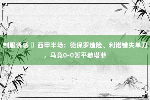 制服诱惑 ⚽西甲半场：德保罗造险、利诺错失单刀，马竞0-0暂平赫塔菲