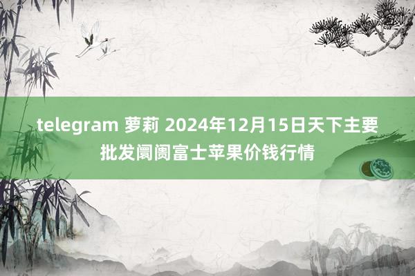 telegram 萝莉 2024年12月15日天下主要批发阛阓富士苹果价钱行情