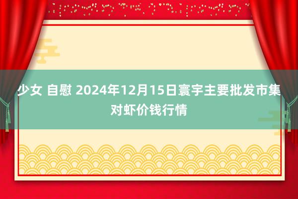 少女 自慰 2024年12月15日寰宇主要批发市集对虾价钱行情