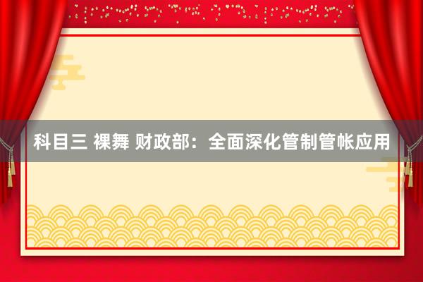 科目三 裸舞 财政部：全面深化管制管帐应用
