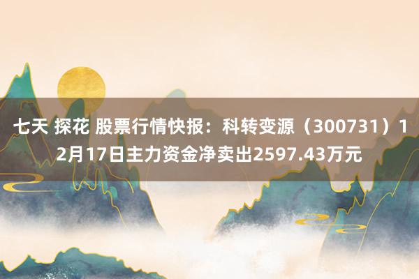 七天 探花 股票行情快报：科转变源（300731）12月17日主力资金净卖出2597.43万元