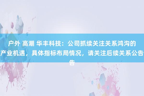 户外 高潮 华丰科技：公司抓续关注关系鸿沟的产业机遇，具体指标布局情况，请关注后续关系公告