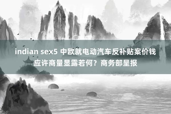 indian sex5 中欧就电动汽车反补贴案价钱应许商量显露若何？商务部呈报