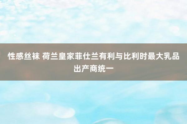 性感丝袜 荷兰皇家菲仕兰有利与比利时最大乳品出产商统一