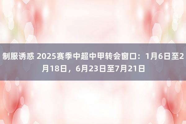 制服诱惑 2025赛季中超中甲转会窗口：1月6日至2月18日，6月23日至7月21日