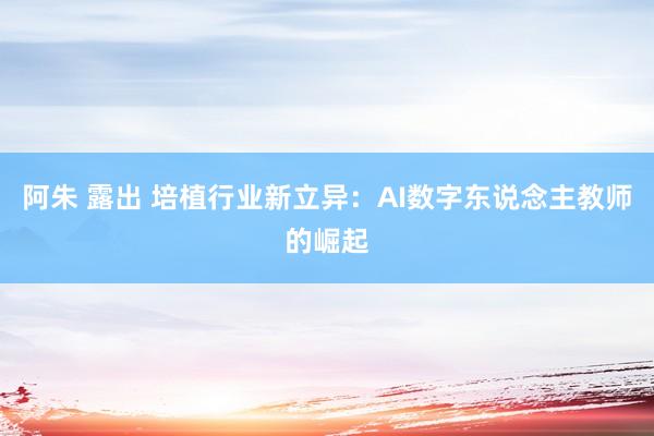 阿朱 露出 培植行业新立异：AI数字东说念主教师的崛起