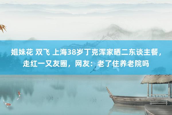 姐妹花 双飞 上海38岁丁克浑家晒二东谈主餐，走红一又友圈，网友：老了住养老院吗