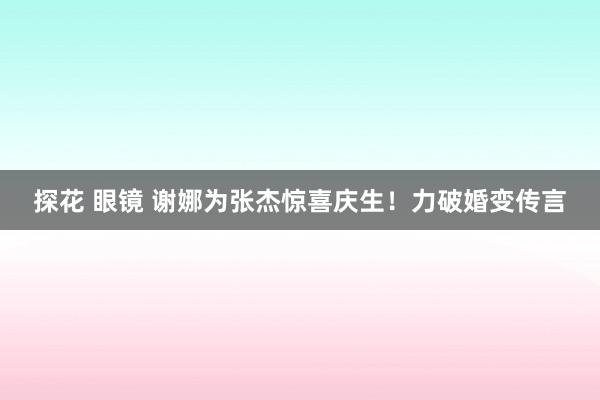 探花 眼镜 谢娜为张杰惊喜庆生！力破婚变传言