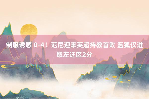制服诱惑 0-4！范尼迎来英超持教首败 蓝狐仅进取左迁区2分