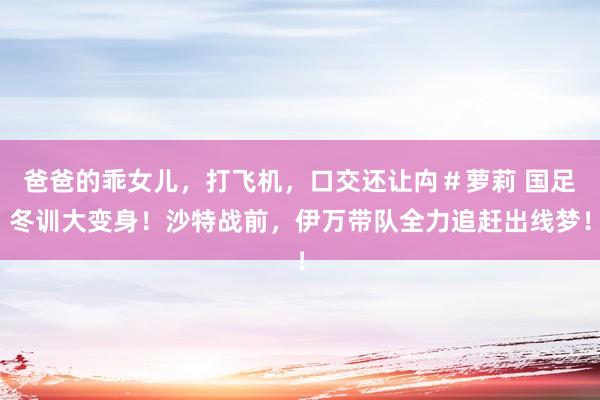 爸爸的乖女儿，打飞机，口交还让禸＃萝莉 国足冬训大变身！沙特战前，伊万带队全力追赶出线梦！