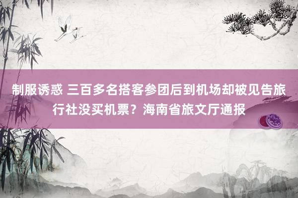 制服诱惑 三百多名搭客参团后到机场却被见告旅行社没买机票？海南省旅文厅通报