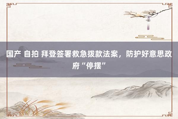 国产 自拍 拜登签署救急拨款法案，防护好意思政府“停摆”