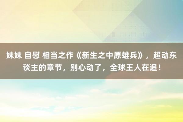 妹妹 自慰 相当之作《新生之中原雄兵》，超动东谈主的章节，别心动了，全球王人在追！