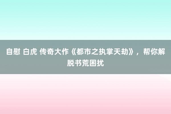 自慰 白虎 传奇大作《都市之执掌天劫》，帮你解脱书荒困扰