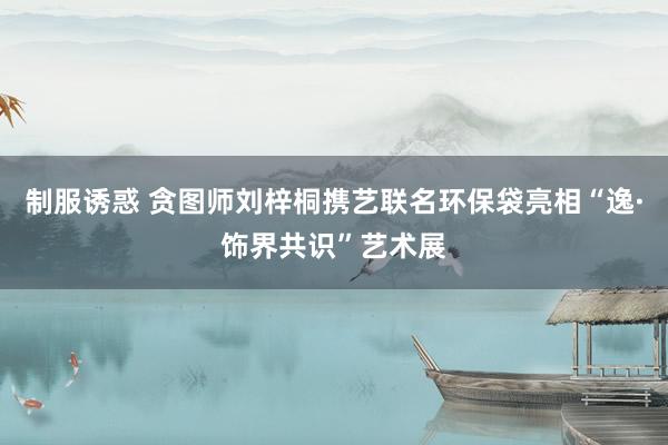 制服诱惑 贪图师刘梓桐携艺联名环保袋亮相“逸·饰界共识”艺术展