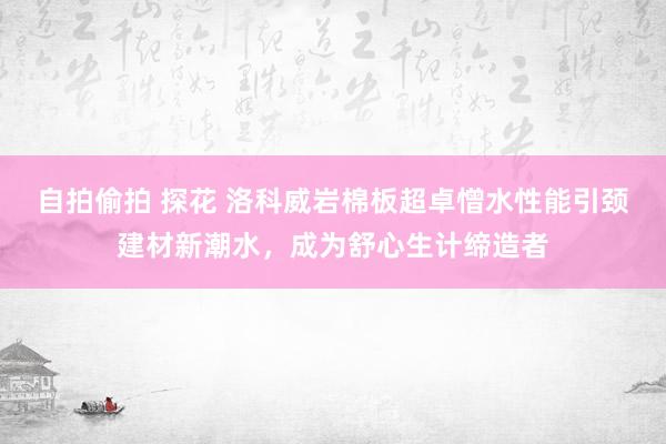 自拍偷拍 探花 洛科威岩棉板超卓憎水性能引颈建材新潮水，成为舒心生计缔造者