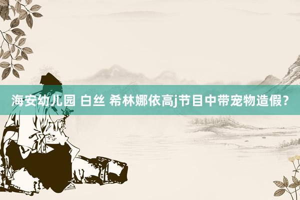 海安幼儿园 白丝 希林娜依高j节目中带宠物造假？