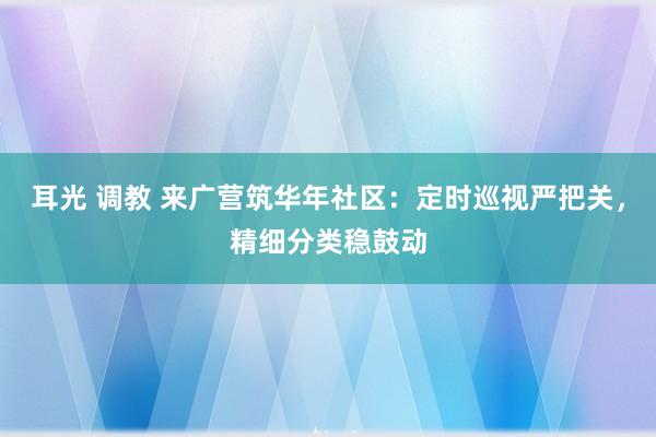 耳光 调教 来广营筑华年社区：定时巡视严把关，精细分类稳鼓动