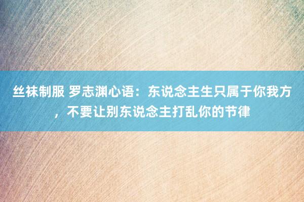 丝袜制服 罗志渊心语：东说念主生只属于你我方，不要让别东说念主打乱你的节律