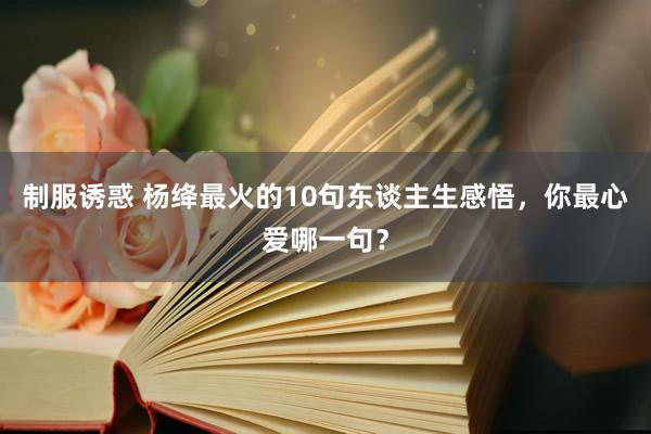 制服诱惑 杨绛最火的10句东谈主生感悟，你最心爱哪一句？