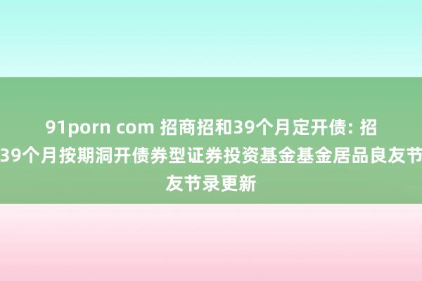 91porn com 招商招和39个月定开债: 招商招和39个月按期洞开债券型证券投资基金基金居品良友节录更新