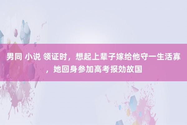 男同 小说 领证时，想起上辈子嫁给他守一生活寡，她回身参加高考报効故国