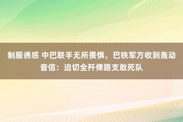 制服诱惑 中巴联手无所畏惧，巴铁军方收到轰动音信：迫切全歼俾路支敢死队