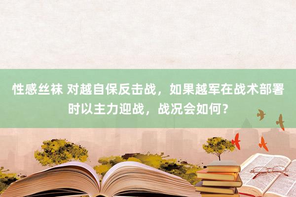 性感丝袜 对越自保反击战，如果越军在战术部署时以主力迎战，战况会如何？