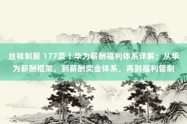 丝袜制服 177页丨华为薪酬福利体系详解：从华为薪酬框架，到薪酬奖金体系，再到福利管制