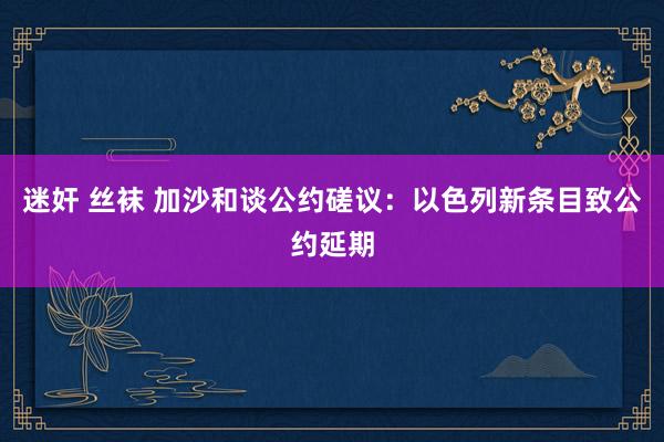 迷奸 丝袜 加沙和谈公约磋议：以色列新条目致公约延期